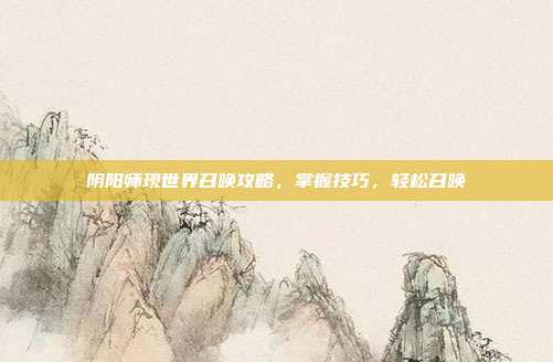 阴阳师现世界召唤攻略,掌握技巧,轻松召唤
