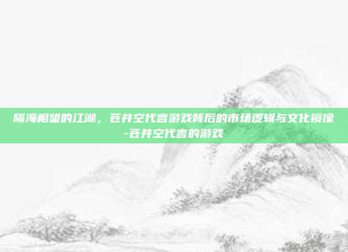 隔海相望的江湖，苍井空代言游戏背后的市场逻辑与文化镜像-苍井空代言的游戏
