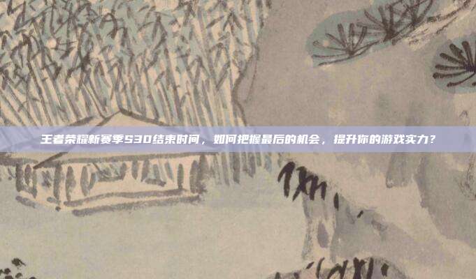 王者荣耀新赛季S30结束时间，如何把握最后的机会，提升你的游戏实力？