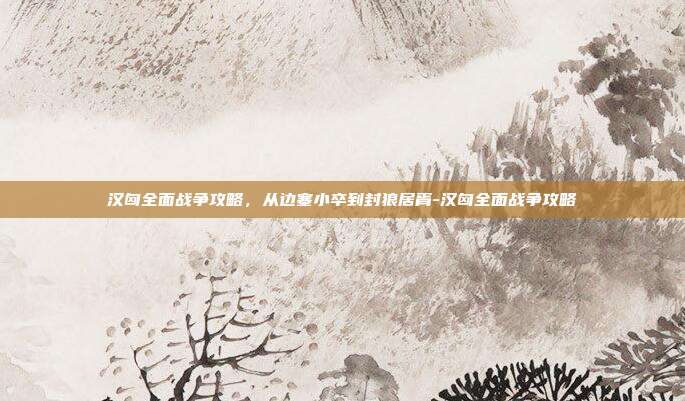 汉匈全面战争攻略，从边塞小卒到封狼居胥-汉匈全面战争攻略