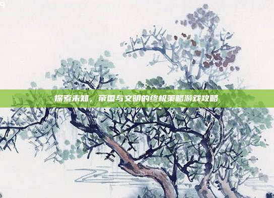 探索未知,帝国与文明的终极策略游戏攻略