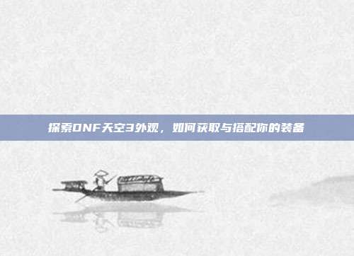 探索DNF天空3外观,如何获取与搭配你的装备
