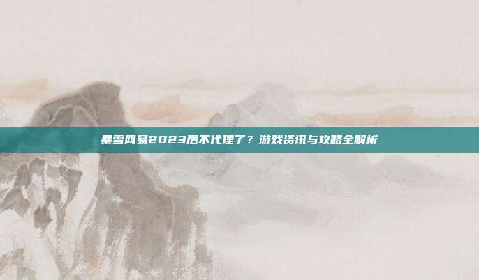 暴雪网易2023后不代理了？游戏资讯与攻略全解析