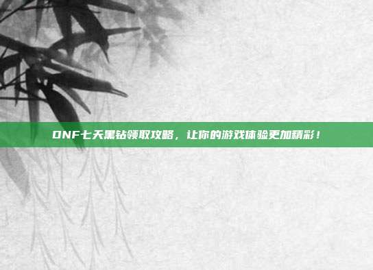 DNF七天黑钻领取攻略,让你的游戏体验更加精彩!