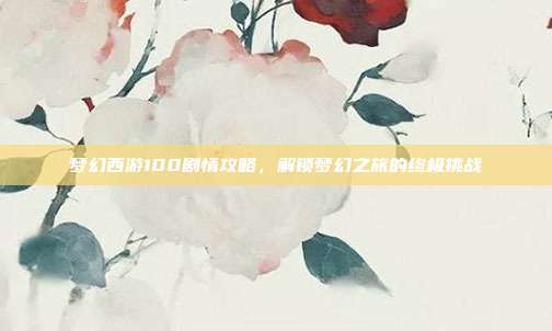 梦幻西游100剧情攻略,解锁梦幻之旅的终极挑战