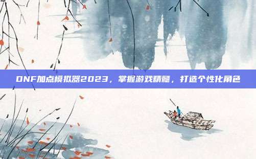 DNF加点模拟器2023,掌握游戏精髓,打造个性化角色