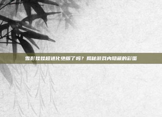 雪影娃娃超进化绝版了吗？揭秘游戏内隐藏的彩蛋