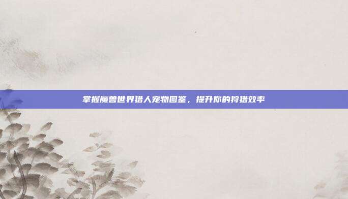 掌握魔兽世界猎人宠物图鉴,提升你的狩猎效率