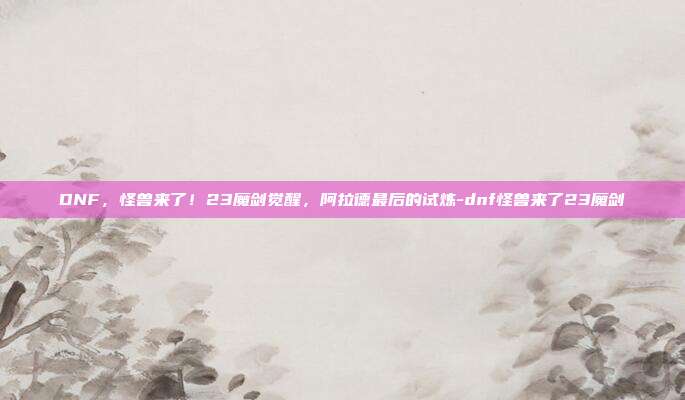 DNF，怪兽来了！23魔剑觉醒，阿拉德最后的试炼-dnf怪兽来了23魔剑