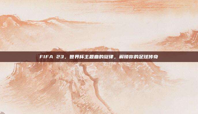 FIFA 23，世界杯主题曲的旋律，解锁你的足球传奇
