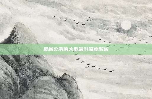 最新公测的大型端游深度解析