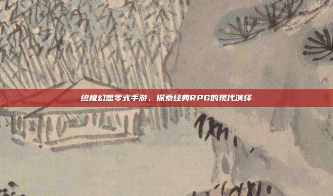 终极幻想零式手游,探索经典RPG的现代演绎