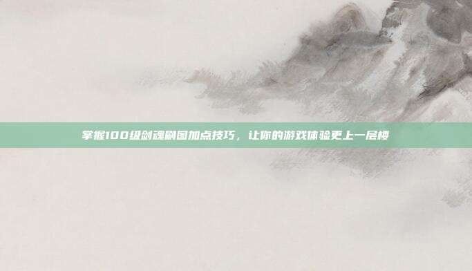 掌握100级剑魂刷图加点技巧,让你的游戏体验更上一层楼