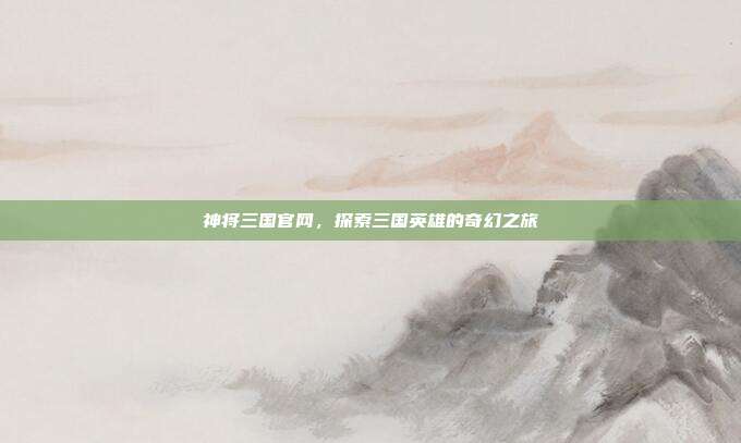 神将三国官网,探索三国英雄的奇幻之旅