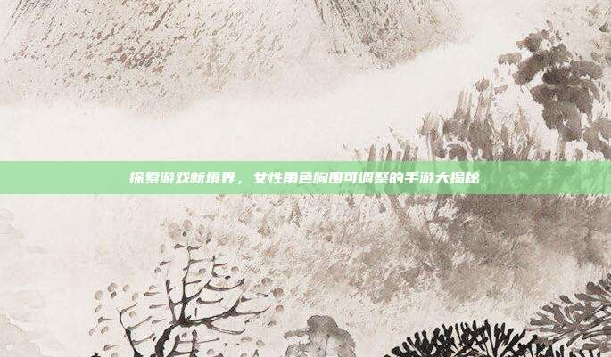 探索游戏新境界，女性角色胸围可调整的手游大揭秘
