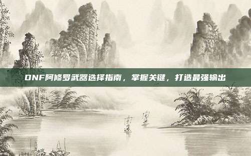 DNF阿修罗武器选择指南，掌握关键，打造最强输出