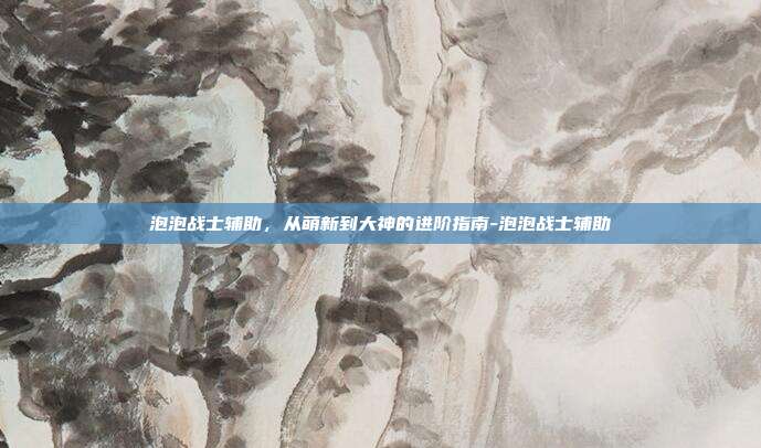 泡泡战士辅助,从萌新到大神的进阶指南-泡泡战士辅助
