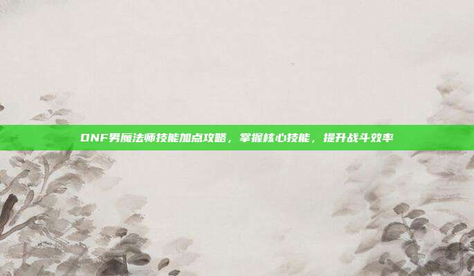 DNF男魔法师技能加点攻略,掌握核心技能,提升战斗效率