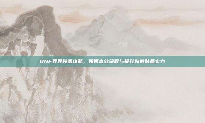 DNF异界装备攻略，如何高效获取与提升你的装备实力