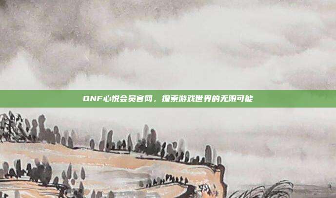 DNF心悦会员官网,探索游戏世界的无限可能