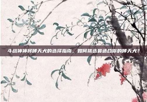 斗战神神将哮天犬的选择指南,如何挑选最适合你的哮天犬?