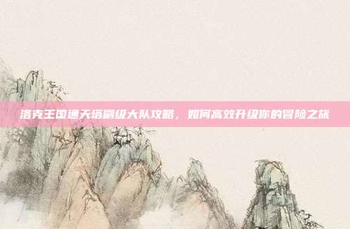 洛克王国通天塔刷级大队攻略,如何高效升级你的冒险之旅