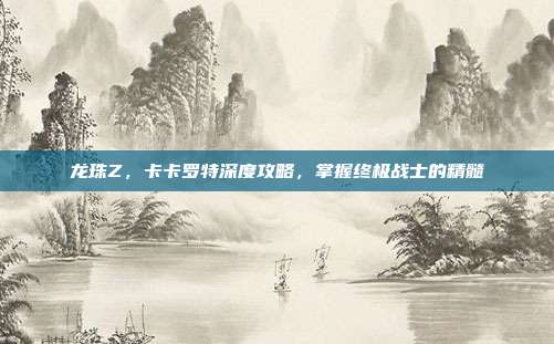 龙珠Z,卡卡罗特深度攻略,掌握终极战士的精髓