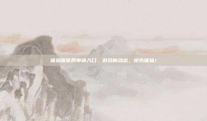 体验服官网申请入口，游戏新动态，抢先体验！