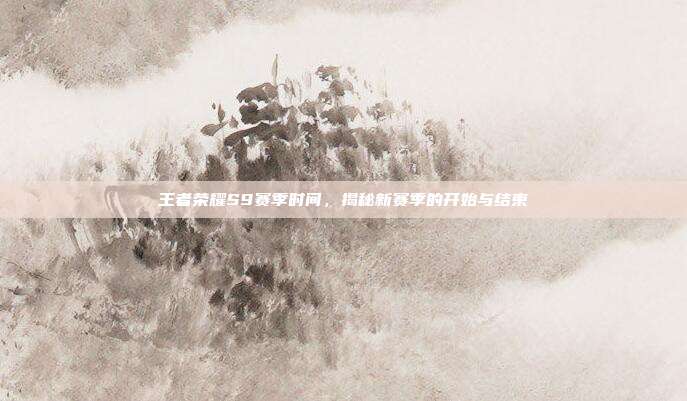 王者荣耀S9赛季时间，揭秘新赛季的开始与结束