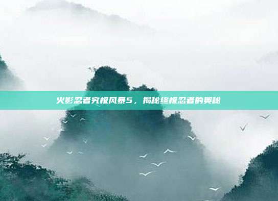 火影忍者究极风暴5，揭秘终极忍者的奥秘