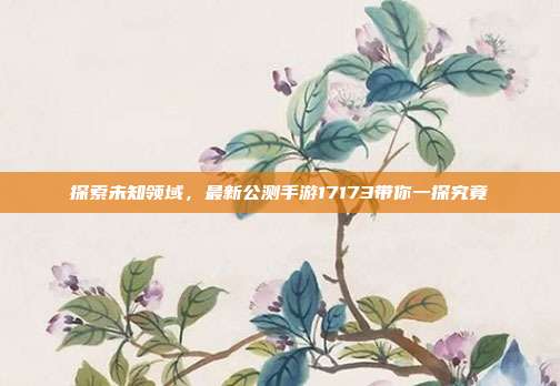 探索未知领域,最新公测手游17173带你一探究竟
