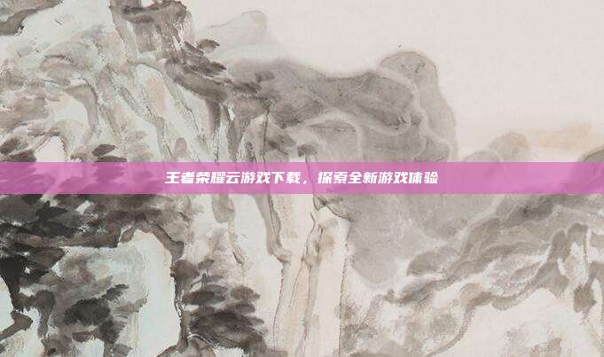 王者荣耀云游戏下载,探索全新游戏体验