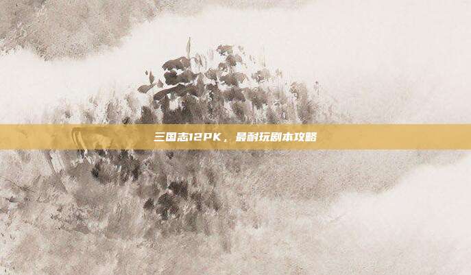 三国志12PK,最耐玩剧本攻略