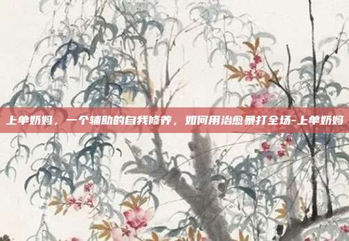 上单奶妈，一个辅助的自我修养，如何用治愈暴打全场-上单奶妈