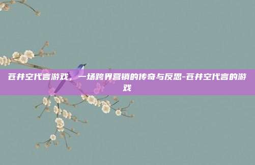 苍井空代言游戏，一场跨界营销的传奇与反思-苍井空代言的游戏