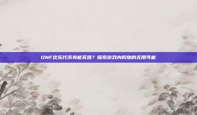 DNF欢乐代币券能买啥?探索游戏内购物的无限可能