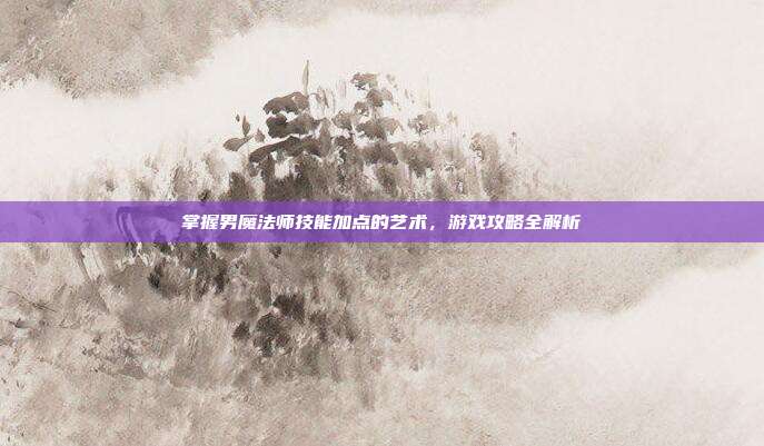 掌握男魔法师技能加点的艺术,游戏攻略全解析