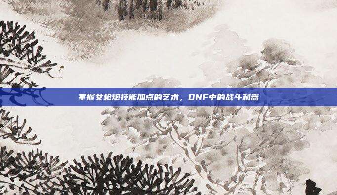 掌握女枪炮技能加点的艺术，DNF中的战斗利器