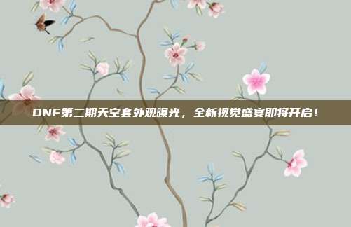 DNF第二期天空套外观曝光，全新视觉盛宴即将开启！
