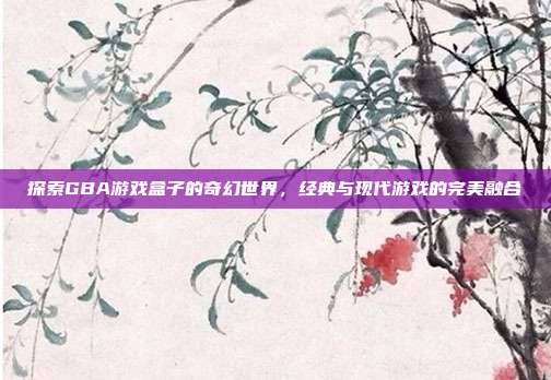 探索GBA游戏盒子的奇幻世界,经典与现代游戏的完美融合