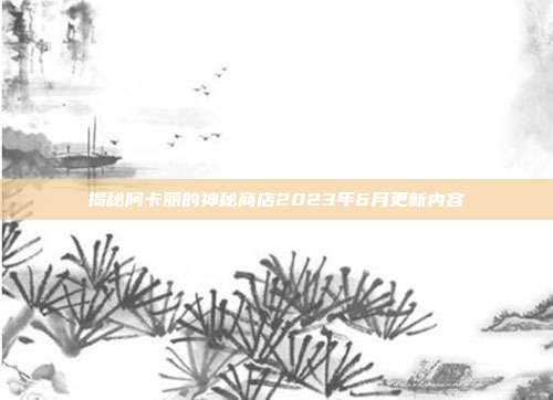 揭秘阿卡丽的神秘商店2023年6月更新内容