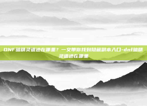 DNF暗精灵遗迹在哪里？一文带你找到隐藏副本入口-dnf暗精灵遗迹在哪里