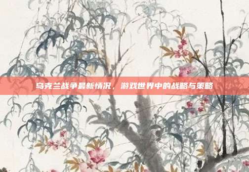 乌克兰战争最新情况,游戏世界中的战略与策略