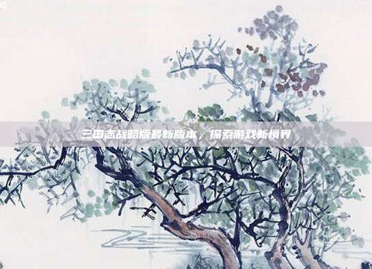 三国志战略版最新版本,探索游戏新境界