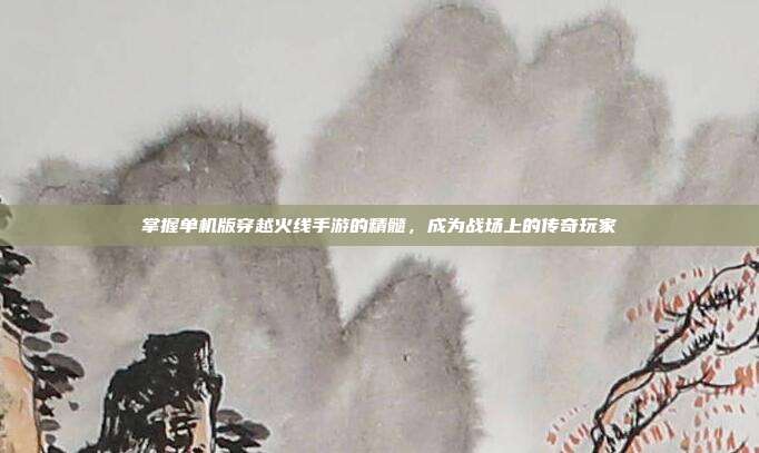 掌握单机版穿越火线手游的精髓,成为战场上的传奇玩家