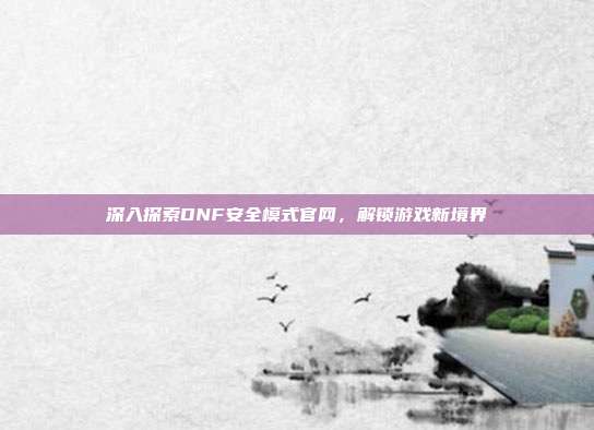 深入探索DNF安全模式官网,解锁游戏新境界