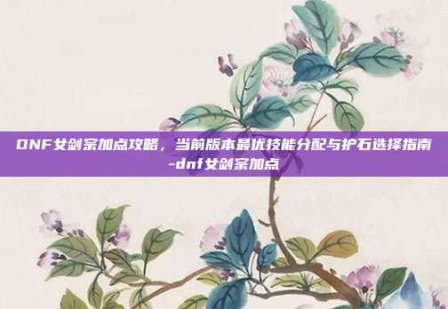 DNF女剑宗加点攻略，当前版本最优技能分配与护石选择指南-dnf女剑宗加点