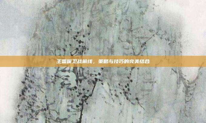 王国保卫战前线,策略与技巧的完美结合