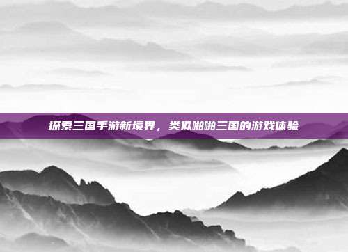 探索三国手游新境界,类似啪啪三国的游戏体验