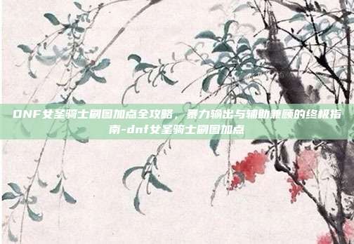 DNF女圣骑士刷图加点全攻略，暴力输出与辅助兼顾的终极指南-dnf女圣骑士刷图加点